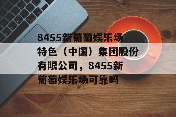 8455新葡萄娱乐场特色（中国）集团股份有限公司，8455新葡萄娱乐场可靠吗