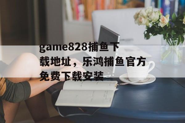 game828捕鱼下载地址，乐鸿捕鱼官方免费下载安装