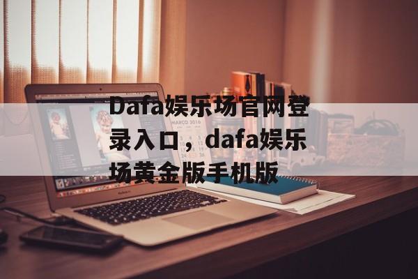 Dafa娱乐场官网登录入口，dafa娱乐场黄金版手机版